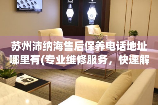蘇州沛納海售后保養(yǎng)電話地址哪里有(專業(yè)維修服務(wù)，快速解決您的手表問題)