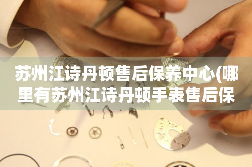 蘇州江詩丹頓售后保養(yǎng)中心(哪里有蘇州江詩丹頓手表售后保養(yǎng)中心網(wǎng)點)