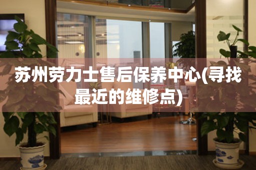 蘇州勞力士售后保養(yǎng)中心(尋找最近的維修點)