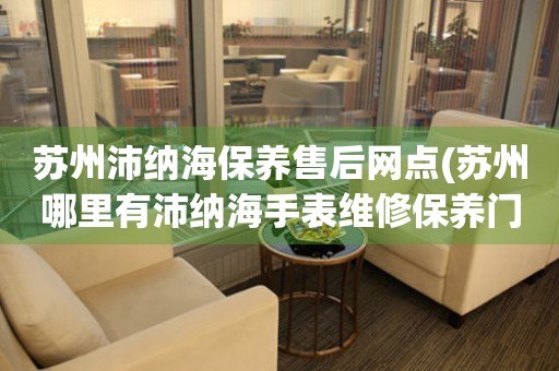 蘇州沛納海保養(yǎng)售后網(wǎng)點(diǎn)(蘇州哪里有沛納海手表維修保養(yǎng)門店)