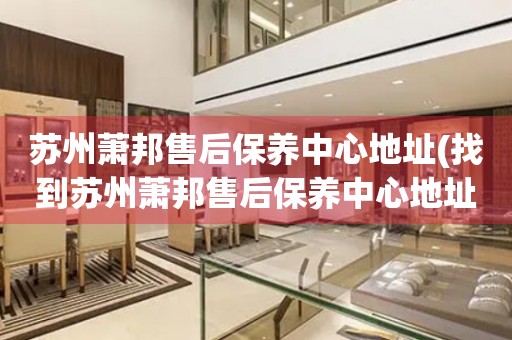 蘇州蕭邦售后保養(yǎng)中心地址(找到蘇州蕭邦售后保養(yǎng)中心地址的方法)