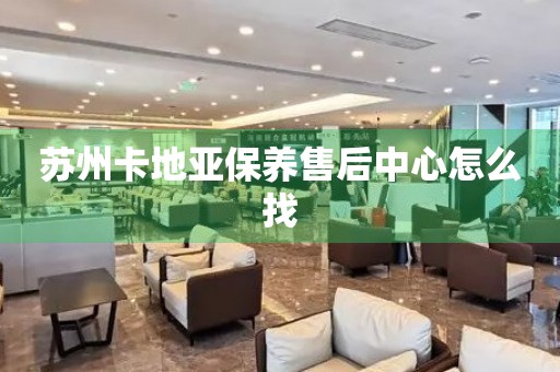 蘇州卡地亞保養(yǎng)售后中心怎么找