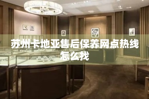 蘇州卡地亞售后保養(yǎng)網(wǎng)點熱線怎么找