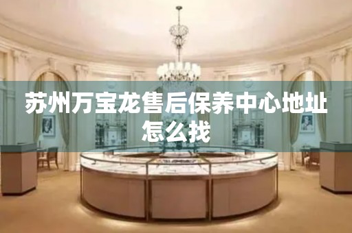 蘇州萬寶龍售后保養(yǎng)中心地址怎么找
