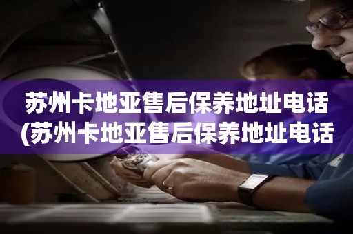 蘇州卡地亞售后保養(yǎng)地址電話(蘇州卡地亞售后保養(yǎng)地址電話查詢攻略)