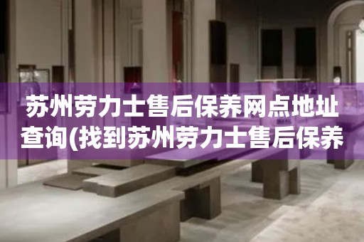蘇州勞力士售后保養(yǎng)網(wǎng)點(diǎn)地址查詢(找到蘇州勞力士售后保養(yǎng)網(wǎng)點(diǎn)地址的方法)