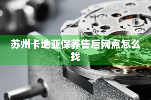 蘇州卡地亞保養(yǎng)售后網(wǎng)點怎么找