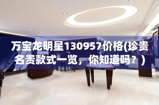 萬(wàn)寶龍明星130957價(jià)格(珍貴名貴款式一覽，你知道嗎？)