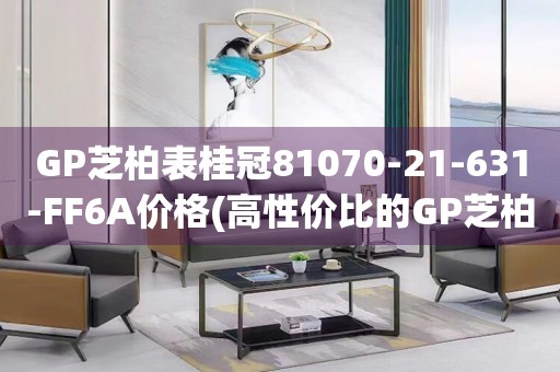 GP芝柏表桂冠81070-21-631-FF6A價(jià)格(高性價(jià)比的GP芝柏表桂冠系列，讓你輕松擁有)