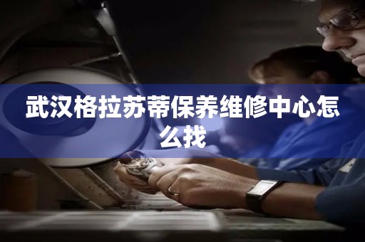 武漢格拉蘇蒂保養(yǎng)維修中心怎么找