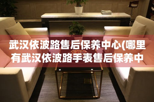 武漢依波路售后保養(yǎng)中心(哪里有武漢依波路手表售后保養(yǎng)中心網(wǎng)點)