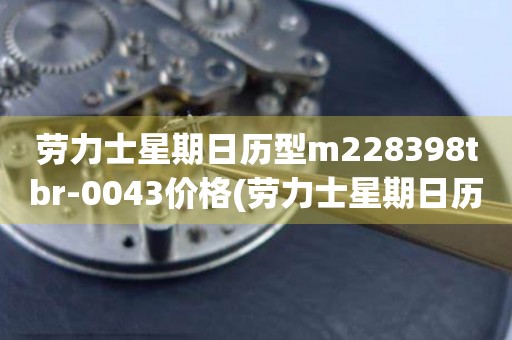 勞力士星期日歷型m228398tbr-0043價格(勞力士星期日歷型m228398tbr-0043價格查詢及購買攻略)