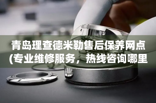 青島理查德米勒售后保養(yǎng)網(wǎng)點(diǎn)(專業(yè)維修服務(wù)，熱線咨詢哪里有)