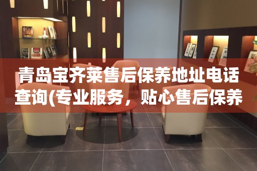 青島寶齊萊售后保養(yǎng)地址電話查詢(專業(yè)服務(wù)，貼心售后保養(yǎng)指南)