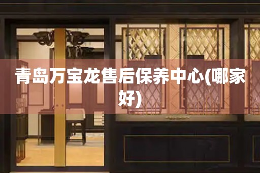 青島萬(wàn)寶龍售后保養(yǎng)中心(哪家好)