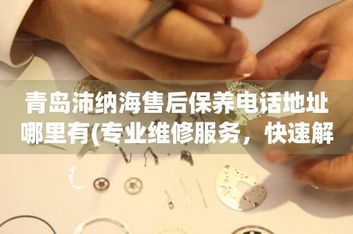 青島沛納海售后保養(yǎng)電話地址哪里有(專業(yè)維修服務(wù)，快速解決您的手表問(wèn)題)