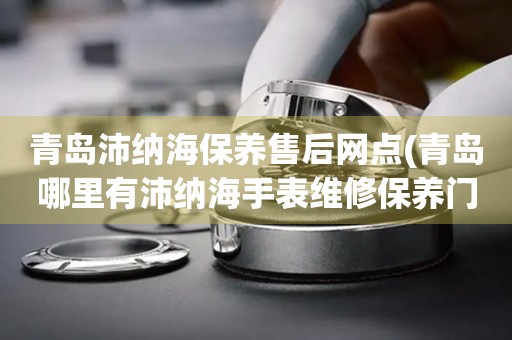 青島沛納海保養(yǎng)售后網(wǎng)點(diǎn)(青島哪里有沛納海手表維修保養(yǎng)門店)