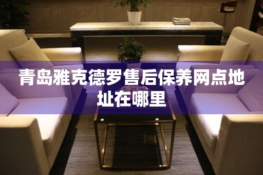 青島雅克德羅售后保養(yǎng)網(wǎng)點(diǎn)地址在哪里