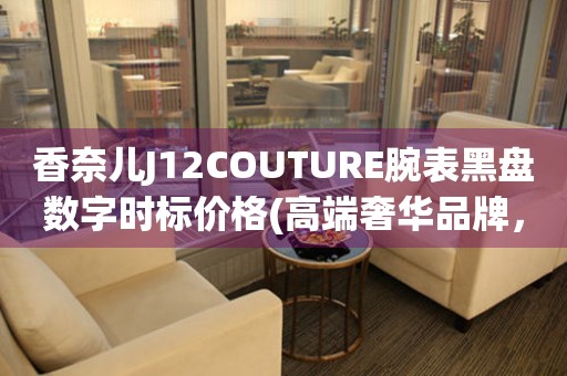 香奈兒J12COUTURE腕表黑盤數(shù)字時標(biāo)價格(高端奢華品牌，極致精工打造，尊貴之選)