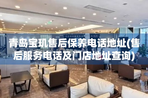青島寶璣售后保養(yǎng)電話地址(售后服務(wù)電話及門店地址查詢)