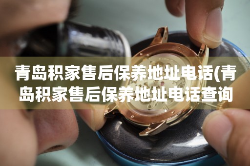 青島積家售后保養(yǎng)地址電話(青島積家售后保養(yǎng)地址電話查詢攻略)