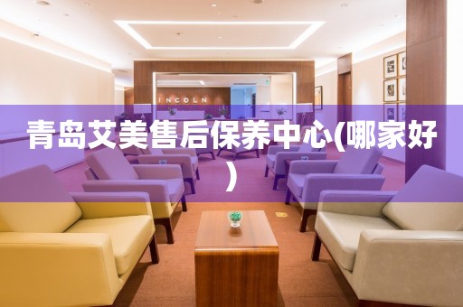 青島艾美售后保養(yǎng)中心(哪家好)
