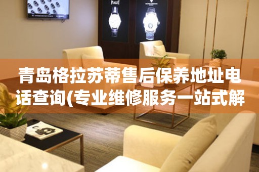 青島格拉蘇蒂售后保養(yǎng)地址電話查詢(專業(yè)維修服務(wù)一站式解決方案)