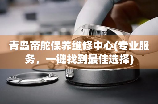 青島帝舵保養(yǎng)維修中心(專業(yè)服務，一鍵找到最佳選擇)