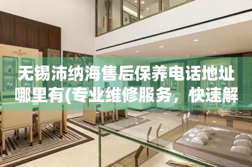無錫沛納海售后保養(yǎng)電話地址哪里有(專業(yè)維修服務(wù)，快速解決您的手表問題)