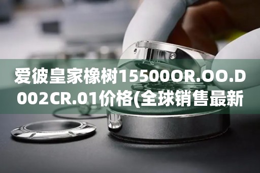 愛彼皇家橡樹15500OR.OO.D002CR.01價格(全球銷售最新款皇家橡樹15500OR.OO.D002CR.01價格公布)