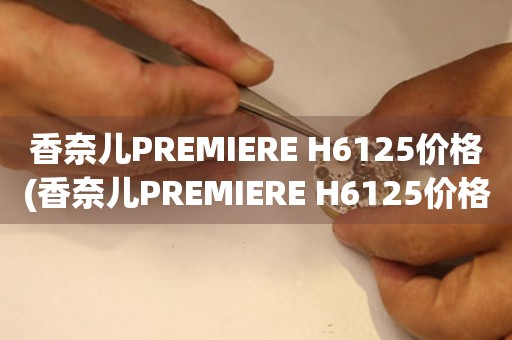 香奈兒PREMIERE H6125價(jià)格(香奈兒PREMIERE H6125價(jià)格查詢及購(gòu)買(mǎi)攻略)