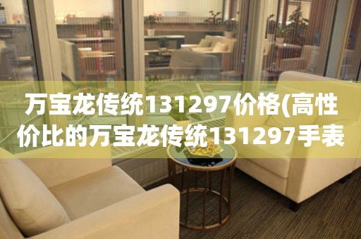 萬(wàn)寶龍傳統(tǒng)131297價(jià)格(高性價(jià)比的萬(wàn)寶龍傳統(tǒng)131297手表價(jià)格是多少)