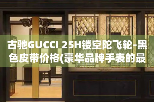 古馳GUCCI 25H鏤空陀飛輪-黑色皮帶價(jià)格(豪華品牌手表的最新款式及價(jià)格)