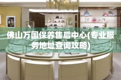 佛山萬(wàn)國(guó)保養(yǎng)售后中心(專業(yè)服務(wù)地址查詢攻略)