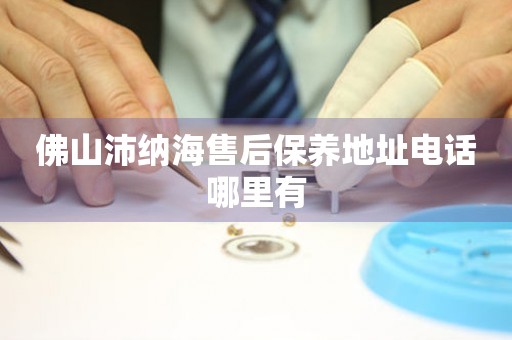 佛山沛納海售后保養(yǎng)地址電話哪里有