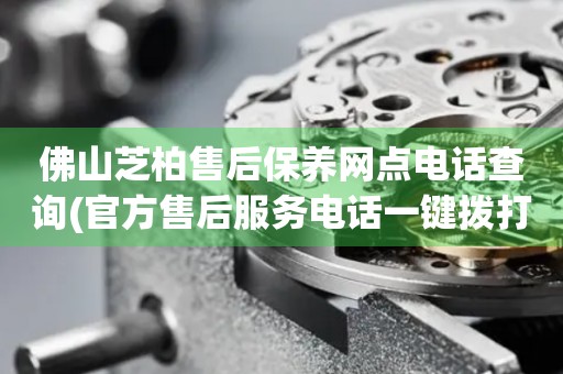 佛山芝柏售后保養(yǎng)網(wǎng)點電話查詢(官方售后服務(wù)電話一鍵撥打)