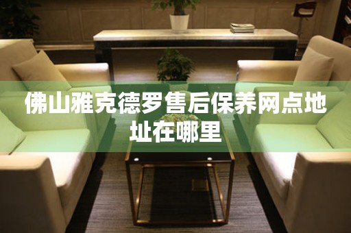 佛山雅克德羅售后保養(yǎng)網(wǎng)點地址在哪里