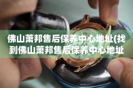 佛山蕭邦售后保養(yǎng)中心地址(找到佛山蕭邦售后保養(yǎng)中心地址的方法)