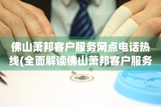 佛山蕭邦客戶服務網點電話熱線(全面解讀佛山蕭邦客戶服務網點電話熱線)