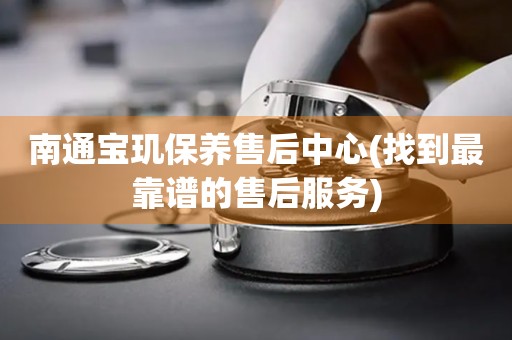 南通寶璣保養(yǎng)售后中心(找到最靠譜的售后服務(wù))