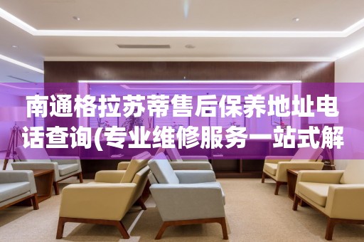 南通格拉蘇蒂售后保養(yǎng)地址電話查詢(專業(yè)維修服務(wù)一站式解決方案)