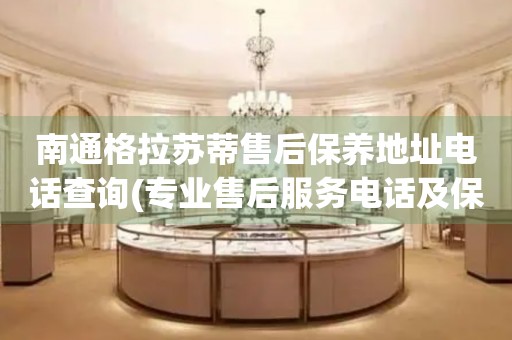 南通格拉蘇蒂售后保養(yǎng)地址電話查詢(專業(yè)售后服務(wù)電話及保養(yǎng)地址查詢方法)