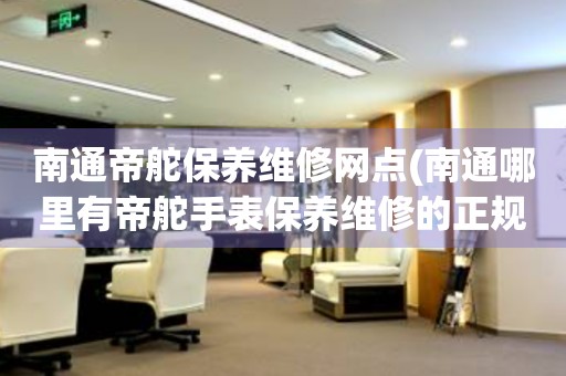 南通帝舵保養(yǎng)維修網(wǎng)點(南通哪里有帝舵手表保養(yǎng)維修的正規(guī)服務點)