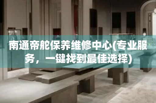 南通帝舵保養(yǎng)維修中心(專業(yè)服務，一鍵找到最佳選擇)