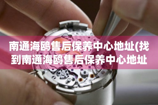 南通海鷗售后保養(yǎng)中心地址(找到南通海鷗售后保養(yǎng)中心地址的方法)