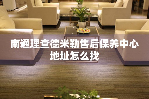 南通理查德米勒售后保養(yǎng)中心地址怎么找
