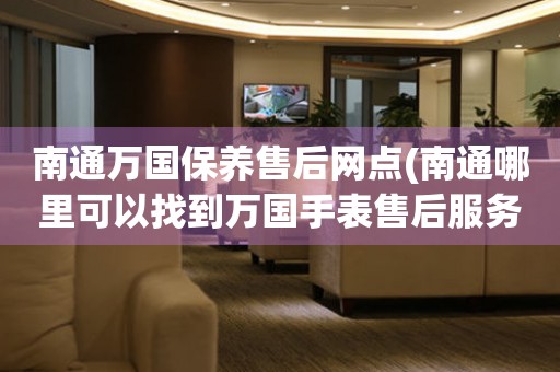 南通萬國保養(yǎng)售后網點(南通哪里可以找到萬國手表售后服務)