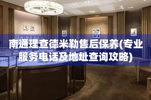 南通理查德米勒售后保養(yǎng)(專(zhuān)業(yè)服務(wù)電話及地址查詢攻略)