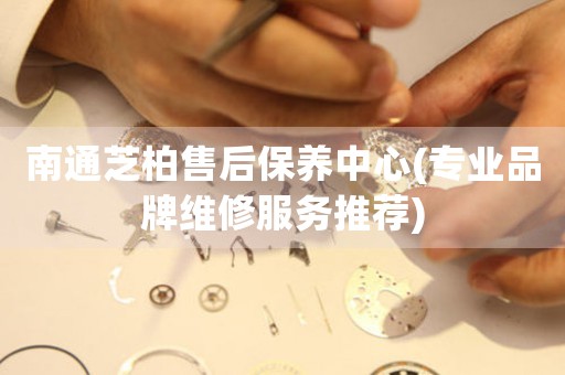 南通芝柏售后保養(yǎng)中心(專業(yè)品牌維修服務(wù)推薦)