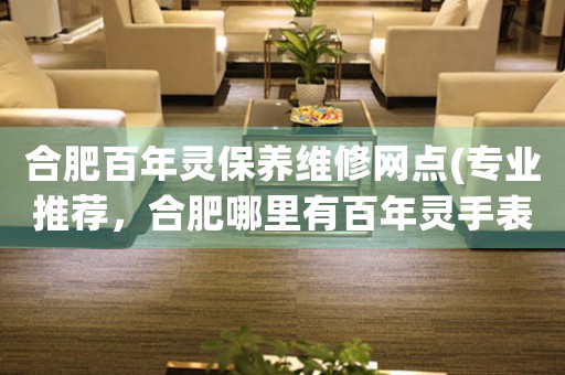 合肥百年靈保養(yǎng)維修網(wǎng)點(diǎn)(專業(yè)推薦，合肥哪里有百年靈手表維修服務(wù))
